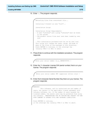 Page 93  Installing Software and Setting Up CMS CentreVu®  CMS R3V8 Software Installation and Setup
Installing INFORMIX2-75
10. Enter n. The program responds:
11. Press Enter to continue with the installation procedure. The program 
responds:
12. Enter the 11-character License S/N (serial number) that is on your 
license. The program responds:
13. Enter the 6-character Serial Number Key that is on your license. The 
program responds:
Extracting files from conncontent file...
Installing I-Connect as user...