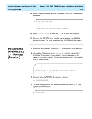 Page 94  Installing Software and Setting Up CMS CentreVu®  CMS R3V8 Software Installation and Setup
Installing INFORMIX2-76
14. Press Enter to continue with the installation procedure. The program 
responds:
15. Enter eject cdrom to eject the CD-ROM from the computer.
16. Remove the CD-ROM from the disk tray and place the CD-ROM 
back in its case. You must now install the 
INFORMIX ILS software.
Installing the 
INFORMIX ILS 
2.11 Package 
(Required)
2
1.Load the “INFORMIX ILS Version 2.11” CD into the CD-ROM...