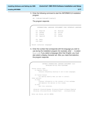 Page 95  Installing Software and Setting Up CMS CentreVu®  CMS R3V8 Software Installation and Setup
Installing INFORMIX2-77
5. Enter the following command to start the 
INFORMIX ILS installation 
program:
sh /cdrom/cdrom0/install
The program responds:
6. Enter the number that corresponds with the language you wish to 
use during the installation program (for example, enter 1 to select 
English). If you select a language other than English, you must 
also select a display character set. After you make that...
