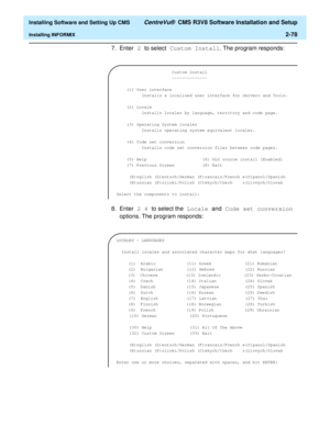 Page 96  Installing Software and Setting Up CMS CentreVu®  CMS R3V8 Software Installation and Setup
Installing INFORMIX2-78
7. Enter 2 to select Custom Install. The program responds:
8. Enter 2 4 to select the Locale and Code set conversion 
options. The program responds:
 Custom Install
                      --------------
 
    (1) User interface
          Installs a localised user interface for Servers and Tools.
 
    (2) Locale
          Installs locales by language, territory and code page.
    (3)...