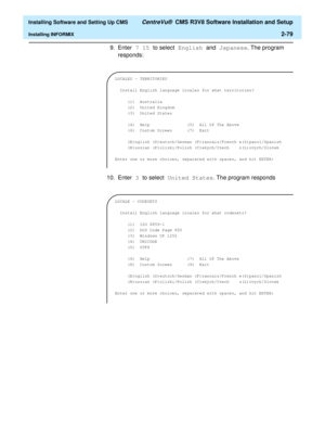 Page 97  Installing Software and Setting Up CMS CentreVu®  CMS R3V8 Software Installation and Setup
Installing INFORMIX2-79
9. Enter 7 15 to select English and Japanese. The program 
responds:
10. Enter 3 to select United States. The program responds 
LOCALES - TERRITORIES
 
  Install English language locales for what territories?
 
     (1)  Australia         
     (2)  United Kingdom    
     (3)  United States     
 
     (4)  Help               (5)  All Of The Above
     (6)  Custom Screen      (7)  Exit...
