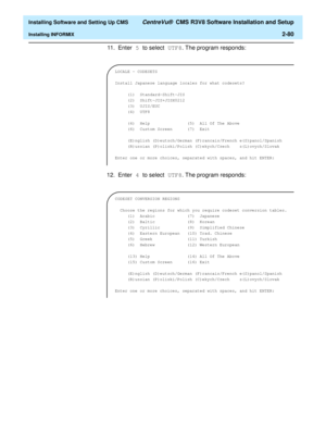 Page 98  Installing Software and Setting Up CMS CentreVu®  CMS R3V8 Software Installation and Setup
Installing INFORMIX2-80
11 . E n t e r 5 to select UTF8. The program responds:
12. Enter 4 to select UTF8. The program responds:
LOCALE - CODESETS
 
Install Japanese language locales for what codesets?
 
     (1)  Standard-Shift-JIS
     (2)  Shift-JIS+JISX0212
     (3)  UJIS/EUC          
(4) UTF8
 
     (4)  Help               (5)  All Of The Above
     (6)  Custom Screen      (7)  Exit
 
     (E)nglish...
