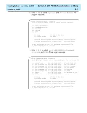 Page 99  Installing Software and Setting Up CMS CentreVu®  CMS R3V8 Software Installation and Setup
Installing INFORMIX2-81
13. Enter 7 12 to select Japanese and Western Europe. The 
program responds:
14. Enter 1 2 5 to select Shift-JIS+JISX0212, Standard-
Shift-JIS, and UTF8. The program responds:
CODESET CONVERSION TABLES - CODESETS
  Install Japanese codeset conversion tables for what codesets?
 
  (1)  Shift-JIS+JISX0212
  (2)  Standard-Shift-JIS
  (3)  UJIS/EUC          
  (4)  UNICODE           
  (5)...