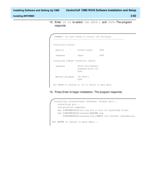 Page 100  Installing Software and Setting Up CMS CentreVu®  CMS R3V8 Software Installation and Setup
Installing INFORMIX2-82
15. Enter 20 22 to select ISO 8859-1 and UTF8. The program 
responds
16. Press Enter to begin installation. The program responds:
 SUMMARY: You have chosen to install the following
-------------------------------------------------------------
Installing locales:
  English            United States      UTF8              
  Japanese           Japan  UTF8
Installing codeset conversion...