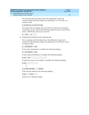 Page 21DEFINITY® Enterprise Communications Server Release 7
Console Operations  555-230-700  Issue 4
June 1999
Understanding the Console Layout 
15 Physical Layout of Your Console 
2
For incoming calls, the display shows the called party’s name and 
extension. In the following sample, the called party is Liz Via who is at 
extension 4328.
For outside calls, the display shows the kind of outside line used and the 
outside line’s access code. In the following sample, the access code the line 
used is a WATS line,...