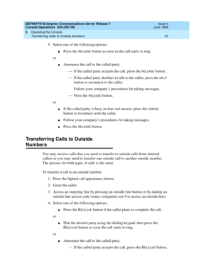 Page 31DEFINITY® Enterprise Communications Server Release 7
Console Operations  555-230-700  Issue 4
June 1999
Operating the Console 
25 Transferring Calls to Outside Numbers 
3
5. Select one of the following options:
nPress the RELEASE button as soon as the call starts to ring.
or
nAnnounce the call to the called party. 
— If the called party accepts the call, press the 
RELEASE button.
— If the called party declines to talk to the caller, press the 
SPLIT 
button to reconnect to the caller. 
Follow your...