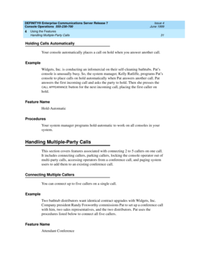 Page 37DEFINITY® Enterprise Communications Server Release 7
Console Operations  555-230-700  Issue 4
June 1999
Using the Features 
31 Handling Multiple-Party Calls 
4
Holding Calls Automatically
Your console automatically places a call on hold when you answer another call.
Example
Widgets, Inc. is conducting an infomercial on their self-cleaning bathtubs. Pat’s 
console is unusually busy. So, the system manager, Kelly Ratliffe, programs Pat’s 
console to place calls on hold automatically when Pat answers...