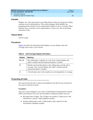 Page 42DEFINITY® Enterprise Communications Server Release 7
Console Operations  555-230-700  Issue 4
June 1999
Using the Features 
36 Answering Calls for Another Party 
4
Example
Widgets, Inc. takes great pride in providing human contact for all persons calling 
customer service representatives. The system manager, Kelly Ratliffe, has 
programmed all customer service representative phones to go to coverage. When 
Suzanne Jones, customer service representative, is busy on a call, an incoming 
call routes to...