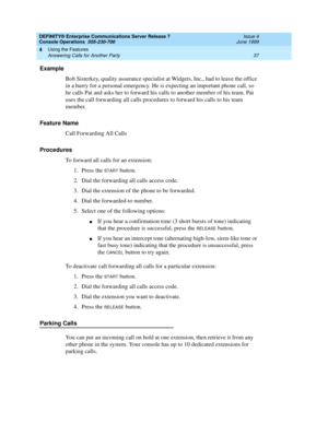 Page 43DEFINITY® Enterprise Communications Server Release 7
Console Operations  555-230-700  Issue 4
June 1999
Using the Features 
37 Answering Calls for Another Party 
4
Example
Bob Sisterkey, quality assurance specialist at Widgets, Inc., had to leave the office 
in a hurry for a personal emergency. He is expecting an important phone call, so 
he calls Pat and asks her to forward his calls to another member of his team. Pat 
uses the call forwarding all calls procedures to forward his calls to his team...