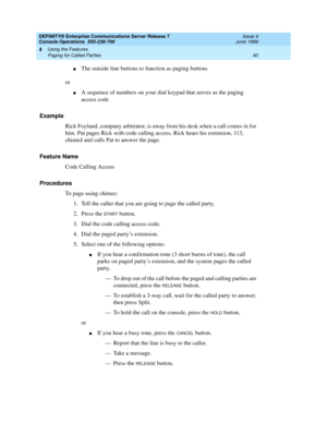 Page 46DEFINITY® Enterprise Communications Server Release 7
Console Operations  555-230-700  Issue 4
June 1999
Using the Features 
40 Paging for Called Parties 
4
nThe outside line buttons to function as paging buttons
or
nA sequence of numbers on your dial keypad that serves as the paging 
access code
Example
Rick Foylund, company arbitrator, is away from his desk when a call comes in for 
him. Pat pages Rick with code calling access. Rick hears his extension, 113, 
chimed and calls Pat to answer the page....