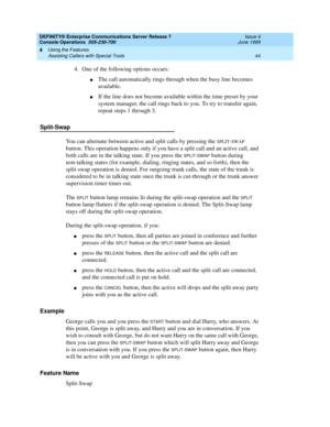 Page 50DEFINITY® Enterprise Communications Server Release 7
Console Operations  555-230-700  Issue 4
June 1999
Using the Features 
44 Assisting Callers with Special Tools 
4
4. One of the following options occurs:
nThe call automatically rings through when the busy line becomes 
available.
nIf the line does not become available within the time preset by your 
system manager, the call rings back to you. To try to transfer again, 
repeat steps 1 through 3.
Split-Swap
You can alternate between active and split...