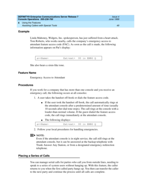 Page 55DEFINITY® Enterprise Communications Server Release 7
Console Operations  555-230-700  Issue 4
June 1999
Using the Features 
49 Assisting Callers with Special Tools 
4
Example
Linda Mahoney, Widgets, Inc. spokesperson, has just suffered from a heart attack. 
Tom Roberts, who works nearby, calls the company’s emergency access to 
attendant feature access code (FAC). As soon as the call is made, the following 
information appears on Pat’s display:
She also hears a siren-like tone.
Feature Name
Emergency...