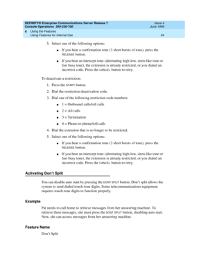 Page 60DEFINITY® Enterprise Communications Server Release 7
Console Operations  555-230-700  Issue 4
June 1999
Using the Features 
54 Using Features for Internal Use 
4
5. Select one of the following options:
nIf you hear a confirmation tone (3 short bursts of tone), press the 
RELEASE button.
nIf you hear an intercept tone (alternating high-low, siren-like tone or 
fast busy tone), the extension is already restricted, or you dialed an 
incorrect code. Press the 
CANCEL button to retry.
To deactivate a...