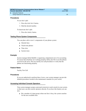 Page 61DEFINITY® Enterprise Communications Server Release 7
Console Operations  555-230-700  Issue 4
June 1999
Using the Features 
55 Using Features for Internal Use 
4
Procedures
To use don’t split:
1. Press the 
DONT SPLIT button.
2. Dial the desired number.
To deactivate don’t split:
1. Press the 
CANCEL button.
Testing Phone System Components
You can place calls to test 4  components of your phone system:
nOutside lines
nTouch-tone phones
nTime slots
nSystem tones
Example
System manager Kelly Ratliffe is...