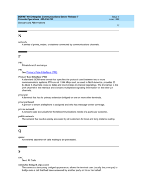 Page 83DEFINITY® Enterprise Communications Server Release 7
Console Operations  555-230-700  Issue 4
June 1999
Glossary and Abbreviations 
77  
N
network
A series of p oints, nod es, or stations c onnec ted  b y c ommunic ations c hannels.
P
PBX
Private b ranc h exchang e
PRI
See  
Primary Rate Interfac e (PRI).
Primary Rate Interface (PRI)
A stand ard  ISDN frame format that sp ecifies the p rotocol used  between two or more 
communications systems. PRI runs at 1.544 Mb p s and , as used  in North America,...