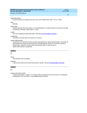 Page 84DEFINITY® Enterprise Communications Server Release 7
Console Operations  555-230-700  Issue 4
June 1999
Glossary and Abbreviations 
78  
single-line phone
A phone served  b y a single-line tip  and  ring  circuit (mod els 500, 2500, 7101A, 7103A).
split 
See  
AD.
status lamp
A g reen lig ht that shows the status of a c all ap pearanc e or a feature b utton b y the state of the lig ht 
(lit, flashing , fluttering , b roken flutter, or unlit).
switch
Any kind  of telep hone switc hing system. See also 
c...