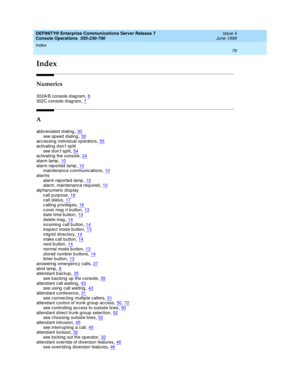 Page 85Index 
79  
DEFINITY® Enterprise Communications Server Release 7
Console Operations  555-230-700   Issue 4
June 1999
IN
Index
Numerics
302A/B c onsole d iag ram,6
302C console diagram,7
A
abbreviated dialing,30
see speed dialing,30accessing individual operators,55ac tivating d on’t sp lit
see d on’t sp lit
,54ac tivating  the c onsole,24alarm lamp,10
alarm rep orted  lamp,10maintenanc e c ommunic ations,10alarms
alarm rep orted  lamp
,10alarm, maintenanc e required,10alphanumeric display
call purpose...