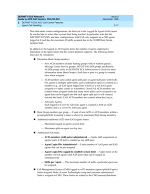 Page 101DEFINITY ECS Release 8
Guide to ACD Call Centers  555-233-503  Issue 2
December 1999
DEFINITY ECS ACD Call Center Features 
3-17 Agent Call Handling 
3
Note that under certain configurations, the limit set in the Logged-In Agents field cannot 
be reached due to some other system limit being reached. In particular, note that the 
DEFINITY ECS R5r and later configurations with EAS only supports up to 500 agents 
logged in if each has the maximum 20 skills assigned due to the 10,000 Hunt Group 
member...