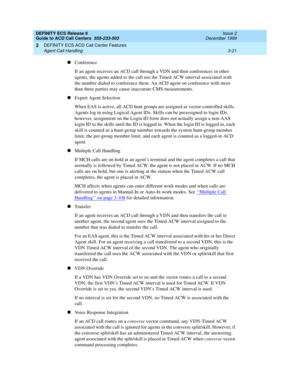 Page 105DEFINITY ECS Release 8
Guide to ACD Call Centers  555-233-503  Issue 2
December 1999
DEFINITY ECS ACD Call Center Features 
3-21 Agent Call Handling 
3
nConference
If an agent receives an ACD call through a VDN and then conferences in other 
agents, the agents added to the call use the Timed ACW interval associated with 
the number dialed to conference them. An ACD agent on conference with more 
than three parties may cause inaccurate CMS measurements.
nExpert Agent Selection
When EAS is active, all ACD...