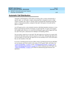 Page 109DEFINITY ECS Release 8
Guide to ACD Call Centers  555-233-503  Issue 2
December 1999
DEFINITY ECS ACD Call Center Features 
3-25 Automatic Call Distribution 
3
Automatic Call Distribution
Automatic Call Distribution (ACD) allows incoming calls to connect automatically to 
specific splits. An ACD split is simply a hunt group that is designed to receive a high 
volume of similar calls. Calls to a specific split are automatically distributed among the 
agents, or hunt group members, assigned to that split....