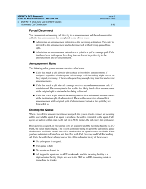 Page 117DEFINITY ECS Release 8
Guide to ACD Call Centers  555-233-503  Issue 2
December 1999
DEFINITY ECS ACD Call Center Features 
3-33 Automatic Call Distribution 
3
Forced Disconnect
You can connect an incoming call directly to an announcement and then disconnect the 
call after the announcement has completed in one of two ways:
nAdminister an announcement extension as the incoming destination. The caller is 
directed to the announcement and is disconnected, without being queued for a 
split.
nAdminister an...