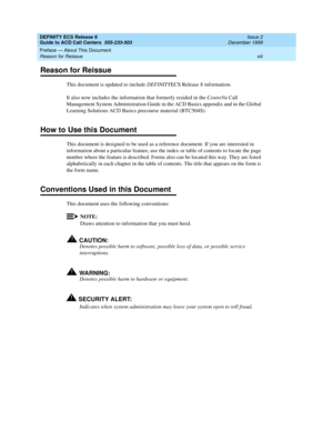 Page 13DEFINITY ECS Release 8
Guide to ACD Call Centers  555-233-503  Issue 2
December 1999
Preface — About This Document 
xiii Reason for Reissue 
Reason for Reissue
This document is updated to include DEFINITYECS Release 8 information.
It also now includes the information that formerly resided in the CentreVu Call 
Management System Administration Guide in the ACD Basics appendix and in the Global 
Learning Solutions ACD Basics precourse material (BTC504S).
How to Use this Document
This document is designed...