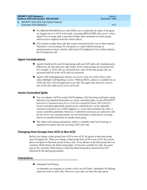 Page 121DEFINITY ECS Release 8
Guide to ACD Call Centers  555-233-503  Issue 2
December 1999
DEFINITY ECS ACD Call Center Features 
3-37 Automatic Call Distribution 
3
nFor MEGACOM 800 Service with DNIS over a wink/wink-tie trunk, if all agents 
are logged out or in AUX work mode, incoming MEGACOM calls receive a busy 
signal if no coverage path is provided (unlike other automatic-in trunk groups, 
which receive ringback from the central office).
nCO switches usually drop calls that remain unanswered after two...