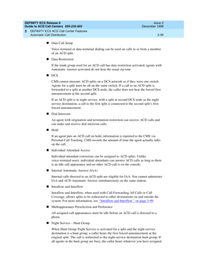 Page 123DEFINITY ECS Release 8
Guide to ACD Call Centers  555-233-503  Issue 2
December 1999
DEFINITY ECS ACD Call Center Features 
3-39 Automatic Call Distribution 
3
nData Call Setup
Voice-terminal or data-terminal dialing can be used on calls to or from a member 
of an ACD split. 
nData Restriction
If the trunk group used for an ACD call has data restriction activated, agents with 
Automatic Answer activated do not hear the usual zip tone.
nDCS
CMS cannot measure ACD splits on a DCS network as if they were...