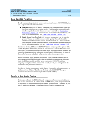 Page 128DEFINITY ECS Release 8
Guide to ACD Call Centers  555-233-503  Issue 2
December 1999
DEFINITY ECS ACD Call Center Features 
3-44 Best Service Routing 
3
Best Service Routing
To help you maximize productivity across a network of call centers, DEFINITY ECS gives 
you 3 ways to route calls between centers:
nInterflow
–DEFINITY ECS gives you simple ways to unconditionally route—or 
interflow—calls from one switch to another. For information on unconditionally 
interflowing calls from splits that are not...