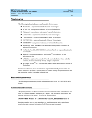 Page 14DEFINITY ECS Release 8
Guide to ACD Call Centers  555-233-503  Issue 2
December 1999
Preface — About This Document 
xiv Trademarks 
Trademarks
The following trademarked names may be used in this document.
nAUDIX® is a registered trademark of Lucent Technologies.
nBCMS Vu® is a registered trademark of Lucent Technologies.
nCallmaster® is a registered trademark of Lucent Technologies.
nCentreVu® is a registered trademark of Lucent Technologies.
nConversant® is a registered trademark of Lucent...