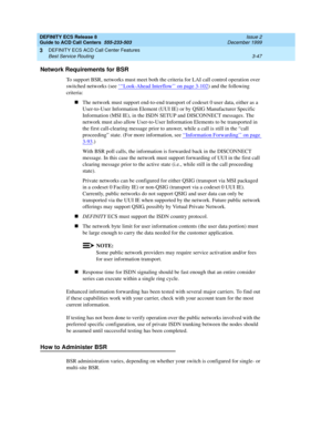 Page 131DEFINITY ECS Release 8
Guide to ACD Call Centers  555-233-503  Issue 2
December 1999
DEFINITY ECS ACD Call Center Features 
3-47 Best Service Routing 
3
Network Requirements for BSR
To support BSR, networks must meet both the criteria for LAI call control operation over 
switched networks (see ‘
‘‘Look-Ahead Interflow’’ on page 3-102) and the following 
criteria:
nThe network must support end-to-end transport of codeset 0 user data, either as a 
User-to-User Information Element (UUI IE) or by QSIG...