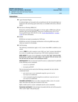 Page 137DEFINITY ECS Release 8
Guide to ACD Call Centers  555-233-503  Issue 2
December 1999
DEFINITY ECS ACD Call Center Features 
3-53 Best Service Routing 
3
Interactions
nAgent Terminal Display
If collected digits are forwarded with an interflowed call, the forwarded digits are 
displayed to the answering agent (unless they’re overridden with newly collected 
digits).
nBest Service Routing (BSR)/LAI
Restrictions and interactions that apply to LAI also apply to BSR status poll and 
interflow calls. See the...