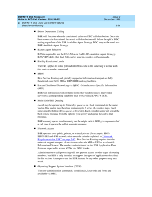 Page 138DEFINITY ECS Release 8
Guide to ACD Call Centers  555-233-503  Issue 2
December 1999
DEFINITY ECS ACD Call Center Features 
3-54 Best Service Routing 
3
nDirect Department Calling
BSR will function when the considered splits use DDC call distribution. Once the 
best resource is determined, the actual call distribution will follow the split’s DDC 
setting regardless of the BSR Available Agent Strategy. DDC may not be used as a 
BSR Available Agent Strategy.
nExpert Agent Selection
EAS is required to use...