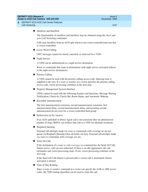 Page 151DEFINITY ECS Release 8
Guide to ACD Call Centers  555-233-503  Issue 2
December 1999
DEFINITY ECS ACD Call Center Features 
3-67 Call Vectoring 
3
nIntraflow and Interflow
The functionality of intraflow and interflow may be obtained using the check and 
goto Call Vectoring commands.
Calls may intraflow from an ACD split which is not vector-controlled into one that 
is vector-controlled.
nLeave Word Calling
LWC messages cannot be stored, canceled, or retrieved for a VDN.
nNight Service
A VDN can be...