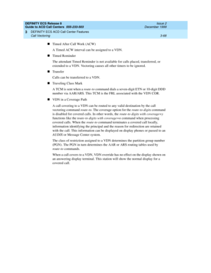 Page 152DEFINITY ECS Release 8
Guide to ACD Call Centers  555-233-503  Issue 2
December 1999
DEFINITY ECS ACD Call Center Features 
3-68 Call Vectoring 
3
nTimed After Call Work (ACW)
A Timed ACW interval can be assigned to a VDN.
nTimed Reminder
The attendant Timed Reminder is not available for calls placed, transferred, or 
extended to a VDN. Vectoring causes all other timers to be ignored.
nTransfer
Calls can be transferred to a VDN.
nTraveling Class Mark
A TCM is sent when a route-to command dials a...