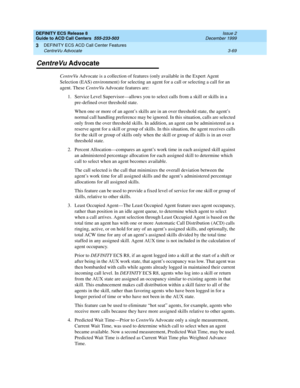 Page 153DEFINITY ECS Release 8
Guide to ACD Call Centers  555-233-503  Issue 2
December 1999
DEFINITY ECS ACD Call Center Features 
3-69 CentreVu Advocate 
3
CentreVu Advocate
CentreVu Advocate is a collection of features (only available in the Expert Agent 
Selection (EAS) environment) for selecting an agent for a call or selecting a call for an 
agent. These CentreVu Advocate features are:
1.Service Level Supervisor—allows you to select calls from a skill or skills in a 
pre-defined over threshold state.
When...