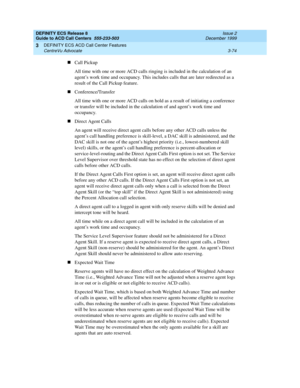 Page 158DEFINITY ECS Release 8
Guide to ACD Call Centers  555-233-503  Issue 2
December 1999
DEFINITY ECS ACD Call Center Features 
3-74 CentreVu Advocate 
3
nCall Pickup
All time with one or more ACD calls ringing is included in the calculation of an 
agent’s work time and occupancy. This includes calls that are later redirected as a 
result of the Call Pickup feature.
nConference/Transfer
All time with one or more ACD calls on hold as a result of initiating a conference 
or transfer will be included in the...