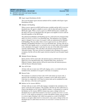 Page 159DEFINITY ECS Release 8
Guide to ACD Call Centers  555-233-503  Issue 2
December 1999
DEFINITY ECS ACD Call Center Features 
3-75 CentreVu Advocate 
3
nExpert Agent Distribution (EAD)
The Least Occupied Agent selection method will be available with Expert Agent 
Distribution (EAD).
nMultiple Call Handling
When a reserve agent in an MCH skill becomes available and the skill is in an over 
threshold state, the agent is eligible to receive calls for that skill and all existing 
MCH rules apply. When a...