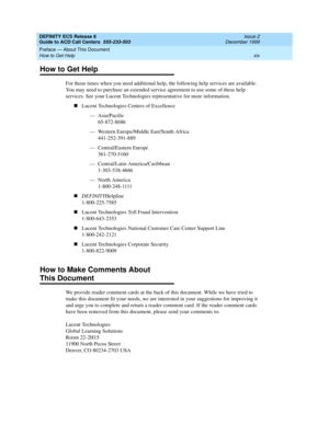 Page 19DEFINITY ECS Release 8
Guide to ACD Call Centers  555-233-503  Issue 2
December 1999
Preface — About This Document 
xix How to Get Help 
How to Get Help
For those times when you need additional help, the following help services are available. 
You may need to purchase an extended service agreement to use some of these help 
services. See your Lucent Technologies representative for more information.
nLucent Technologies Centers of Excellence
— Asia/Pacific
65-872-8686
— Western Europe/Middle East/South...