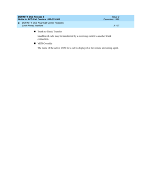 Page 191DEFINITY ECS Release 8
Guide to ACD Call Centers  555-233-503  Issue 2
December 1999
DEFINITY ECS ACD Call Center Features 
3-107 Look-Ahead Interflow 
3
nTrunk-to-Trunk Transfer
Interflowed calls may be transferred by a receiving switch to another trunk 
connection.
nVDN Override
The name of the active VDN for a call is displayed at the remote answering agent. 