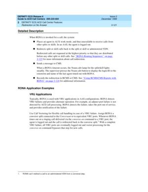 Page 205DEFINITY ECS Release 8
Guide to ACD Call Centers  555-233-503  Issue 2
December 1999
DEFINITY ECS ACD Call Center Features 
3-121 Redirection on No Answer 
3
Detailed Description
When RONA is invoked for a call, the system:
nPlaces an agent in AUX work mode, and thus unavailable to receive calls from 
other splits or skills. In an AAS, the agent is logged out.
nRedirects split or skill calls back to the split or skill or administered VDN.
Redirected calls are requeued at the highest priority so that they...