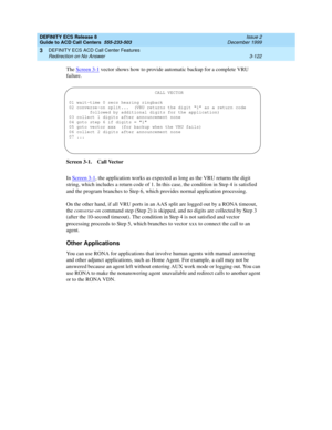 Page 206DEFINITY ECS Release 8
Guide to ACD Call Centers  555-233-503  Issue 2
December 1999
DEFINITY ECS ACD Call Center Features 
3-122 Redirection on No Answer 
3
The Screen 3-1 vector shows how to provide automatic backup for a complete VRU 
failure.
Screen 3-1. Call Vector
In Screen 3-1
, the application works as expected as long as the VRU returns the digit 
string, which includes a return code of 1. In this case, the condition in Step 4 is satisfied 
and the program branches to Step 6, which provides...