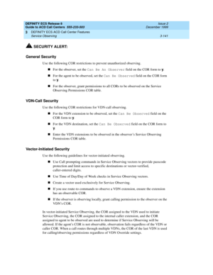 Page 225DEFINITY ECS Release 8
Guide to ACD Call Centers  555-233-503  Issue 2
December 1999
DEFINITY ECS ACD Call Center Features 
3-141 Service Observing 
3
!SECURITY ALERT:
General Security
Use the following COR restrictions to prevent unauthorized observing.
nFor the observer, set the Can Be An Observer
 field on the COR form to y
.
nFor the agent to be observed, set the Can Be Observed
 field on the COR form 
to y
.
nFor the observer, grant permissions to all CORs to be observed on the Service 
Observing...