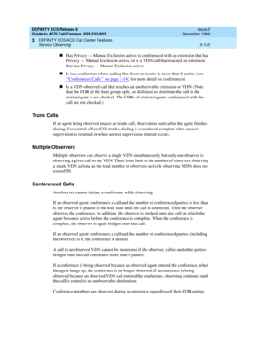 Page 227DEFINITY ECS Release 8
Guide to ACD Call Centers  555-233-503  Issue 2
December 1999
DEFINITY ECS ACD Call Center Features 
3-143 Service Observing 
3
nHas Privacy — Manual Exclusion active, is conferenced with an extension that has 
Privacy — Manual Exclusion active, or is a VDN call that reached an extension 
that has Privacy — Manual Exclusion active
nIs in a conference where adding the observer results in more than 6 parties (see 
‘‘
Conferenced Calls’’ on page 3-143 for more detail on conferences)...