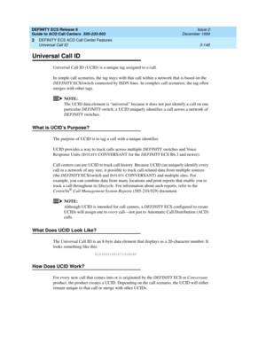 Page 232DEFINITY ECS Release 8
Guide to ACD Call Centers  555-233-503  Issue 2
December 1999
DEFINITY ECS ACD Call Center Features 
3-148 Universal Call ID 
3
Universal Call ID
Universal Call ID (UCID) is a unique tag assigned to a call. 
In simple call scenarios, the tag stays with that call within a network that is based on the 
DEFINITY ECS/switch connected by ISDN lines. In complex call scenarios, the tag often 
merges with other tags.
NOTE:
The UCID data element is “universal” because it does not just...