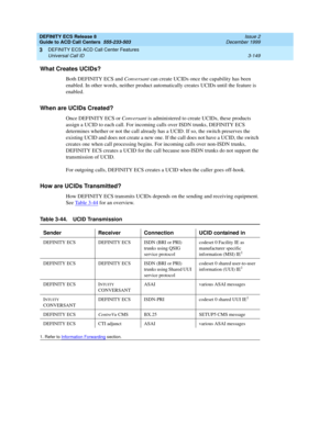 Page 233DEFINITY ECS Release 8
Guide to ACD Call Centers  555-233-503  Issue 2
December 1999
DEFINITY ECS ACD Call Center Features 
3-149 Universal Call ID 
3
What Creates UCIDs?
Both DEFINITY ECS and Conversant can create UCIDs once the capability has been 
enabled. In other words, neither product automatically creates UCIDs until the feature is 
enabled.
When are UCIDs Created?
Once DEFINITY ECS or Conversant is administered to create UCIDs, these products 
assign a UCID to each call. For incoming calls over...