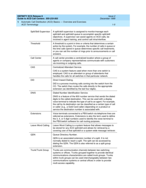 Page 25DEFINITY ECS Release 8
Guide to ACD Call Centers  555-233-503  Issue 2
December 1999
Automatic Call Distribution (ACD) Basics — Overview and Exercises 
1-5 ACD Terminology 
1
Split/Skill Supervisor A split/skill supervisor is assigned to monitor/manage each 
split/skill and split/skill queue to accomplish specific split/skill 
objectives. A supervisor can assist agents on ACD calls, be 
involved in agent training, and control call intra/interflow.
Threshold A threshold is a point in time or criteria that...