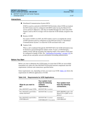 Page 241DEFINITY ECS Release 8
Guide to ACD Call Centers  555-233-503  Issue 2
December 1999
DEFINITY ECS ACD Call Center Features 
3-157 Universal Call ID 
3
Interactions
nDistributed Communications System (DCS)
If DCS is used in a network of DEFINITY ECS/switches where UCIDs are tracked, 
the DCS feature must be configured with ISDN trunks having the Shared UUI 
service protocol. Otherwise, calls that are handled through one of the many DCS 
features (such as DCS Coverage) will not retain the UCID initially...