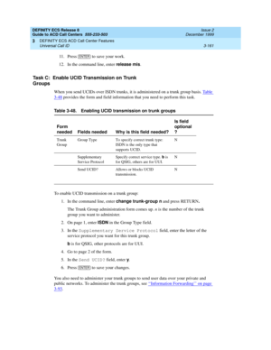 Page 245DEFINITY ECS Release 8
Guide to ACD Call Centers  555-233-503  Issue 2
December 1999
DEFINITY ECS ACD Call Center Features 
3-161 Universal Call ID 
3
11. Press   
to save your work.
12. In the command line, enter release mis
.
Task C:  Enable UCID Transmission on Trunk 
Groups
When you send UCIDs over ISDN trunks, it is administered on a trunk group basis. Ta b l e  
3-48 provides the form and field information that you need to perform this task.
To enable UCID transmission on a trunk group:
1. In the...