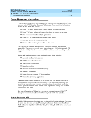 Page 258DEFINITY ECS Release 8
Guide to ACD Call Centers  555-233-503  Issue 2
December 1999
DEFINITY ECS ACD Call Center Features 
3-174 Voice Response Integration 
3
Voice Response Integration
Voice Response Integration (VRI) integrates Call Vectoring with the capabilities of voice 
response units (VRUs) such as the Lucent Technologies Conversant Voice Information 
System (CVIS). With VRI, you can:
nRun a VRU script while retaining control of a call in vector processing
nRun a VRU script while a call is...